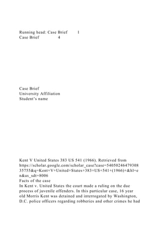 Running head: Case Brief 1
Case Brief 4
Case Brief
University Affiliation
Student’s name
Kent V United States 383 US 541 (1966). Retrieved from
https://scholar.google.com/scholar_case?case=54050246479308
35755&q=Kent+V+United+States+383+US+541+(1966)+&hl=e
n&as_sdt=8006
Facts of the case
In Kent v. United States the court made a ruling on the due
process of juvenile offenders. In this particular case, 16 year
old Morris Kent was detained and interrogated by Washington,
D.C. police officers regarding robberies and other crimes he had
 