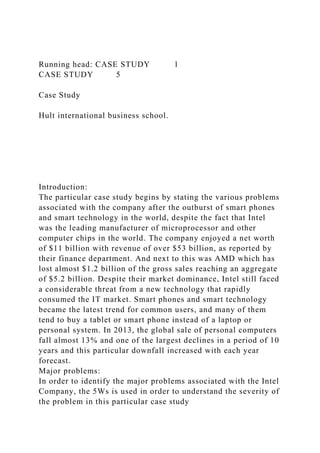 Running head: CASE STUDY 1
CASE STUDY 5
Case Study
Hult international business school.
Introduction:
The particular case study begins by stating the various problems
associated with the company after the outburst of smart phones
and smart technology in the world, despite the fact that Intel
was the leading manufacturer of microprocessor and other
computer chips in the world. The company enjoyed a net worth
of $11 billion with revenue of over $53 billion, as reported by
their finance department. And next to this was AMD which has
lost almost $1.2 billion of the gross sales reaching an aggregate
of $5.2 billion. Despite their market dominance, Intel still faced
a considerable threat from a new technology that rapidly
consumed the IT market. Smart phones and smart technology
became the latest trend for common users, and many of them
tend to buy a tablet or smart phone instead of a laptop or
personal system. In 2013, the global sale of personal computers
fall almost 13% and one of the largest declines in a period of 10
years and this particular downfall increased with each year
forecast.
Major problems:
In order to identify the major problems associated with the Intel
Company, the 5Ws is used in order to understand the severity of
the problem in this particular case study
 