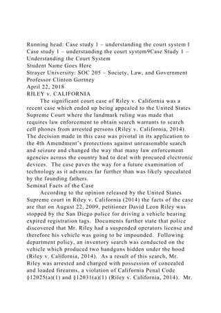 Running head: Case study 1 – understanding the court system 1
Case study 1 – understanding the court system9Case Study 1 –
Understanding the Court System
Student Name Goes Here
Strayer University: SOC 205 – Society, Law, and Government
Professor Clinton Gortney
April 22, 2018
RILEY v. CALIFORNIA
The significant court case of Riley v. California was a
recent case which ended up being appealed to the United States
Supreme Court where the landmark ruling was made that
requires law enforcement to obtain search warrants to search
cell phones from arrested persons (Riley v. California, 2014).
The decision made in this case was pivotal in its application to
the 4th Amendment’s protections against unreasonable search
and seizure and changed the way that many law enforcement
agencies across the country had to deal with procured electronic
devices. The case paves the way for a future examination of
technology as it advances far further than was likely speculated
by the founding fathers.
Seminal Facts of the Case
According to the opinion released by the United States
Supreme court in Riley v. California (2014) the facts of the case
are that on August 22, 2009, petitioner David Leon Riley was
stopped by the San Diego police for driving a vehicle bearing
expired registration tags. Documents further state that police
discovered that Mr. Riley had a suspended operators license and
therefore his vehicle was going to be impounded. Following
department policy, an inventory search was conducted on the
vehicle which produced two handguns hidden under the hood
(Riley v. California, 2014). As a result of this search, Mr.
Riley was arrested and charged with possession of concealed
and loaded firearms, a violation of California Penal Code
§12025(a)(1) and §12031(a)(1) (Riley v. California, 2014). Mr.
 