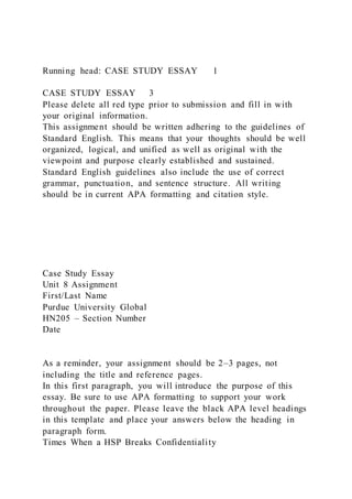 Running head: CASE STUDY ESSAY 1
CASE STUDY ESSAY 3
Please delete all red type prior to submission and fill in with
your original information.
This assignment should be written adhering to the guidelines of
Standard English. This means that your thoughts should be well
organized, logical, and unified as well as original with the
viewpoint and purpose clearly established and sustained.
Standard English guidelines also include the use of correct
grammar, punctuation, and sentence structure. All writing
should be in current APA formatting and citation style.
Case Study Essay
Unit 8 Assignment
First/Last Name
Purdue University Global
HN205 – Section Number
Date
As a reminder, your assignment should be 2–3 pages, not
including the title and reference pages.
In this first paragraph, you will introduce the purpose of this
essay. Be sure to use APA formatting to support your work
throughout the paper. Please leave the black APA level headings
in this template and place your answers below the heading in
paragraph form.
Times When a HSP Breaks Confidentiality
 