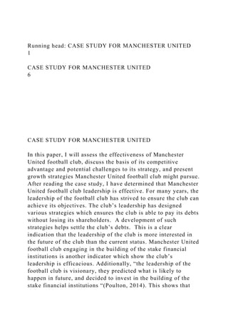 Running head: CASE STUDY FOR MANCHESTER UNITED
1
CASE STUDY FOR MANCHESTER UNITED
6
CASE STUDY FOR MANCHESTER UNITED
In this paper, I will assess the effectiveness of Manchester
United football club, discuss the basis of its competitive
advantage and potential challenges to its strategy, and present
growth strategies Manchester United football club might pursue.
After reading the case study, I have determined that Manchester
United football club leadership is effective. For many years, the
leadership of the football club has strived to ensure the club can
achieve its objectives. The club’s leadership has designed
various strategies which ensures the club is able to pay its debts
without losing its shareholders. A development of such
strategies helps settle the club’s debts. This is a clear
indication that the leadership of the club is more interested in
the future of the club than the current status. Manchester United
football club engaging in the building of the stake financial
institutions is another indicator which show the club’s
leadership is efficacious. Additionally, “the leadership of the
football club is visionary, they predicted what is likely to
happen in future, and decided to invest in the building of the
stake financial institutions “(Poulton, 2014). This shows that
 