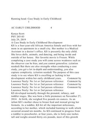 Running head: Case Study in Early Childhood
1
AC EARLY CHILDHOOD 4
Kenya Scott
PSY 203-83
July 29, 2019
A Case Study in Early Childhood Development
KS is a four-year-old African America female and lives with her
mom in an apartment in a small city. Her mother is a Medical
Assistant in a doctor’s office. KS is presently the only child.
She loves dolls, animals, and dancing, and being inside and
outside of her house. Her favorite movie is Frozen. While
completing a case study you will come across weakness such as
the observer can be bias, and you cannot generalize. (citation
needed) But there are also strengths when conducting a case
study, you get a lot in-depth and understanding, you also
capture complexity. (citation needed) The purpose of this case
study is to see where KS is excelling or lacking in her
development within her early childhood years. Comment by
Laurence Neely: No 1st or 2nd person reference Comment by
Laurence Neely: No 1st or 2nd person reference Comment by
Laurence Neely: No 1st or 2nd person reference Comment by
Laurence Neely: No 1st or 2nd person reference
KS developed normally through the prenatal, infancy, and
toddler stages. She was born a little premature on November 27,
2014. At birth, she weighed five pounds six ounces. As an
infant KS’s mother chose to breast feed and instead giving her
formula. As a toddler, KS hit all the important milestones,
according to her mother, which included learning to walk which
occurred around ten months. As KS continued to progress from
a toddler to preschooler, at four years, she is forty-one inches
tall and weighs around thirty-six pounds, most of this growth
 
