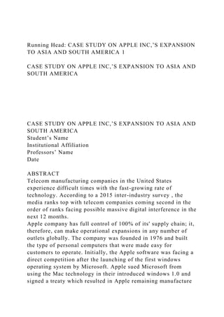 Running Head: CASE STUDY ON APPLE INC,’S EXPANSION
TO ASIA AND SOUTH AMERICA 1
CASE STUDY ON APPLE INC,’S EXPANSION TO ASIA AND
SOUTH AMERICA
CASE STUDY ON APPLE INC,’S EXPANSION TO ASIA AND
SOUTH AMERICA
Student’s Name
Institutional Affiliation
Professors’ Name
Date
ABSTRACT
Telecom manufacturing companies in the United States
experience difficult times with the fast-growing rate of
technology. According to a 2015 inter-industry survey , the
media ranks top with telecom companies coming second in the
order of ranks facing possible massive digital interference in the
next 12 months.
Apple company has full control of 100% of its' supply chain; it,
therefore, can make operational expansions in any number of
outlets globally. The company was founded in 1976 and built
the type of personal computers that were made easy for
customers to operate. Initially, the Apple software was facing a
direct competition after the launching of the first windows
operating system by Microsoft. Apple sued Microsoft from
using the Mac technology in their introduced windows 1.0 and
signed a treaty which resulted in Apple remaining manufacture
 