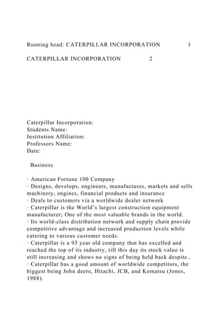 Running head: CATERPILLAR INCORPORATION 1
CATERPILLAR INCORPORATION 2
Caterpillar Incorporation:
Students Name:
Institution Affiliation:
Professors Name:
Date:
Business
· American Fortune 100 Company
· Designs, develops, engineers, manufactures, markets and sells
machinery, engines, financial products and insurance
· Deals to customers via a worldwide dealer network
· Caterpillar is the World’s largest construction equipment
manufacturer; One of the most valuable brands in the world.
· Its world-class distribution network and supply chain provide
competitive advantage and increased production levels while
catering to various customer needs.
· Caterpillar is a 93 year old company that has excelled and
reached the top of its industry, till this day its stock value is
still increasing and shows no signs of being held back despite..
· Caterpillar has a good amount of worldwide competitors, the
biggest being John deere, Hitachi, JCB, and Komatsu (Jones,
1988).
 