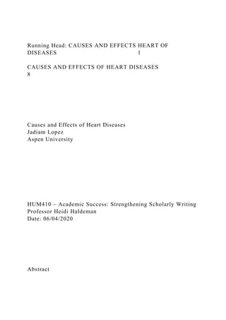 Running Head: CAUSES AND EFFECTS HEART OF
DISEASES 1
CAUSES AND EFFECTS OF HEART DISEASES
8
Causes and Effects of Heart Diseases
Jadiam Lopez
Aspen University
HUM410 – Academic Success: Strengthening Scholarly Writing
Professor Heidi Haldeman
Date: 06/04/2020
Abstract
 