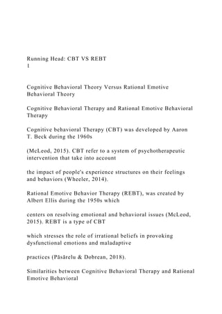 Running Head: CBT VS REBT
1
Cognitive Behavioral Theory Versus Rational Emotive
Behavioral Theory
Cognitive Behavioral Therapy and Rational Emotive Behavioral
Therapy
Cognitive behavioral Therapy (CBT) was developed by Aaron
T. Beck during the 1960s
(McLeod, 2015). CBT refer to a system of psychotherapeutic
intervention that take into account
the impact of people's experience structures on their feelings
and behaviors (Wheeler, 2014).
Rational Emotive Behavior Therapy (REBT), was created by
Albert Ellis during the 1950s which
centers on resolving emotional and behavioral issues (McLeod,
2015). REBT is a type of CBT
which stresses the role of irrational beliefs in provoking
dysfunctional emotions and maladaptive
practices (Păsărelu & Dobrean, 2018).
Similarities between Cognitive Behavioral Therapy and Rational
Emotive Behavioral
 