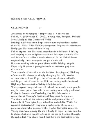 Running head: CELL PHONES
1
CELL PHONES 5
Annotated Bibliography – Importance of Cell Phones
Fulton, A. (November 17, 2012). Young Men, Frequent Drivers
Most Likely to Get Distracted While
Driving. Retrieved from https://www.npr.org/sections/health-
shots/2017/11/17/564779900/young-men-frequent-drivers-most-
likely-get-distracted-while-driving
Fulton argues that distracted attention from insistent blinking
and beeping of the cellphone accounts for approximately 12%
and 14% of car accidents worldwide and in the United States
respectively. Yes, everyone can get distracted
if you're reading this on your phone while driving, stop it.
Especially if you're a young neurotic extroverted guy who
drives a lot.
Two seconds of attention to the insistent beeping and blinking
of our mobile phones or simply changing the radio station
accounts for at least 12 percent of car accidents worldwide
and 14 percent of them in the U.S., according to the National
Highway Transportation Safety Administration.
While anyone can get distracted behind the wheel, some people
may be more prone than others, according to a study published
Friday in Frontiers in Psychology by Ole Johansson, a
researcher at Norway's Institute of Transport Economics.
The study looks at the driving habits and personalities of
hundreds of Norwegian high schoolers and adults. While few
reported distracted driving was a problem for them, some
patterns about who was more likely to be distracted emerged.
Young men were among the most likely to report distraction due
to phones but also people talking in the car or flipping through
the radio dial. The study found that the more distraction-prone
 