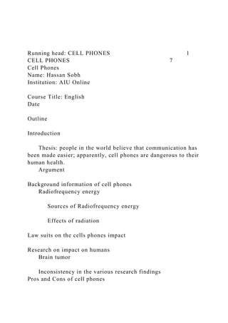 Running head: CELL PHONES 1
CELL PHONES 7
Cell Phones
Name: Hassan Sobh
Institution: AIU Online
Course Title: English
Date
Outline
Introduction
Thesis: people in the world believe that communication has
been made easier; apparently, cell phones are dangerous to their
human health.
Argument
Background information of cell phones
Radiofrequency energy
Sources of Radiofrequency energy
Effects of radiation
Law suits on the cells phones impact
Research on impact on humans
Brain tumor
Inconsistency in the various research findings
Pros and Cons of cell phones
 