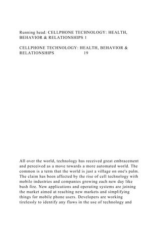 Running head: CELLPHONE TECHNOLOGY: HEALTH,
BEHAVIOR & RELATIONSHIPS 1
CELLPHONE TECHNOLOGY: HEALTH, BEHAVIOR &
RELATIONSHIPS 19
All over the world, technology has received great embracement
and perceived as a move towards a more automated world. The
common is a term that the world is just a village on one's palm.
The claim has been affected by the rise of cell technology with
mobile industries and companies growing each new day like
bush fire. New applications and operating systems are joining
the market aimed at reaching new markets and simplifying
things for mobile phone users. Developers are working
tirelessly to identify any flaws in the use of technology and
 