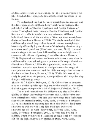 of developing issues with attention, but it is also increasing the
likelihood of developing additional behavioral problems in the
future.
To understand the link between smartphone technology and
the development of childhood behavioral, we investigate the
published works of Doctor Hosokawa and Doctor Katsura of
Japan. Throughout their research, Doctor Hosokawa and Doctor
Katsura were able to establish a link between childhood
behavioral issues and the duration of time spent on smartphone
devices (Hosokawa, Katsura, 2018). The study concluded that
children who spend longer durations of time on smartphones
have a significantly higher chance of developing short or long-
term emotional problems (Hosokawa, Katsura, 2018). Unusual
mood swings, extreme lows followed by extreme highs are all
common side effects of prolonged use (Hosokawa, Katsura,
2018). Reports of short-term outbursts where more prevalent in
children who reported using smartphones with longer durations
(Hosokawa, Katsura, 2018). On a good note, however, the
emotional outburst was found to dissipate once the usage of
smartphones was removed, and the child no longer had access to
the device (Hosokawa, Katsura, 2018). While this part of the
study is good news for parents, some problems that may develop
that just will not go away.
(Ružić-Baf, Rajović, Debeljuh, 2017). Other areas of concern
may be a difficulty with spelling and/or the inability to translate
their thoughts to paper (Ružić-Baf, Rajović, Debeljuh, 2017).
The use of smartphones by children may also affect their
quality of sleep. According to a recent study, adolescents that
own smartphones will sleep less on school days than their peers
(Schweizer, Barrense-Dias, Akre, Suris, Berchtold, Schweizer,
2017). In addition to sleeping less than non-owners, long-term
smartphone owners will sleep less than new owners of
smartphones will as well (Schweizer, Barrense-Dias, Akre,
Suris, Berchtold, Schweizer, 2017). Parents may be able to
identify whether their child is getting enough sleep by looking
out for the signs (Schweizer, Barrense-Dias, Akre, Suris,
 