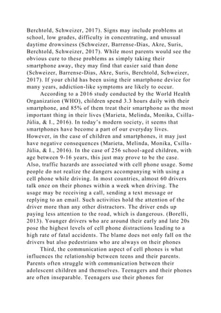 Berchtold, Schweizer, 2017). Signs may include problems at
school, low grades, difficulty in concentrating, and unusual
daytime drowsiness (Schweizer, Barrense-Dias, Akre, Suris,
Berchtold, Schweizer, 2017). While most parents would see the
obvious cure to these problems as simply taking their
smartphone away, they may find that easier said than done
(Schweizer, Barrense-Dias, Akre, Suris, Berchtold, Schweizer,
2017). If your child has been using their smartphone device for
many years, addiction-like symptoms are likely to occur.
According to a 2016 study conducted by the World Health
Organization (WHO), children spend 3.3 hours daily with their
smartphone, and 85% of them treat their smartphone as the most
important thing in their lives (Marieta, Melinda, Monika, Csilla-
Júlia, & I., 2016). In today’s modern society, it seems that
smartphones have become a part of our everyday lives.
However, in the case of children and smartphones, it may just
have negative consequences (Marieta, Melinda, Monika, Csilla-
Júlia, & I., 2016). In the case of 256 school-aged children, with
age between 9-16 years, this just may prove to be the case.
Also, traffic hazards are associated with cell phone usage. Some
people do not realize the dangers accompanying with using a
cell phone while driving. In most countries, almost 60 drivers
talk once on their phones within a week when driving. The
usage may be receiving a call, sending a text message or
replying to an email. Such activities hold the attention of the
driver more than any other distractors. The driver ends up
paying less attention to the road, which is dangerous. (Borelli,
2013). Younger drivers who are around their early and late 20s
pose the highest levels of cell phone distractions leading to a
high rate of fatal accidents. The blame does not only fall on the
drivers but also pedestrians who are always on their phones
Third, the communication aspect of cell phones is what
influences the relationship between teens and their parents.
Parents often struggle with communication between their
adolescent children and themselves. Teenagers and their phones
are often inseparable. Teenagers use their phones for
 