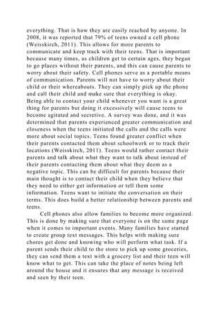 everything. That is how they are easily reached by anyone. In
2008, it was reported that 79% of teens owned a cell phone
(Weisskirch, 2011). This allows for more parents to
communicate and keep track with their teens. That is important
because many times, as children get to certain ages, they began
to go places without their parents, and this can cause parents to
worry about their safety. Cell phones serve as a portable means
of communication. Parents will not have to worry about their
child or their whereabouts. They can simply pick up the phone
and call their child and make sure that everything is okay.
Being able to contact your child whenever you want is a great
thing for parents but doing it excessively will cause teens to
become agitated and secretive. A survey was done, and it was
determined that parents experienced greater communication and
closeness when the teens initiated the calls and the calls were
more about social topics. Teens found greater conflict when
their parents contacted them about schoolwork or to track their
locations (Weisskirch, 2011). Teens would rather contact their
parents and talk about what they want to talk about instead of
their parents contacting them about what they deem as a
negative topic. This can be difficult for parents because their
main thought is to contact their child when they believe that
they need to either get information or tell them some
information. Teens want to initiate the conversation on their
terms. This does build a better relationship between parents and
teens.
Cell phones also allow families to become more organized.
This is done by making sure that everyone is on the same page
when it comes to important events. Many families have started
to create group text messages. This helps with making sure
chores get done and knowing who will perform what task. If a
parent sends their child to the store to pick up some groceries,
they can send them a text with a grocery list and their teen will
know what to get. This can take the place of notes being left
around the house and it ensures that any message is received
and seen by their teen.
 