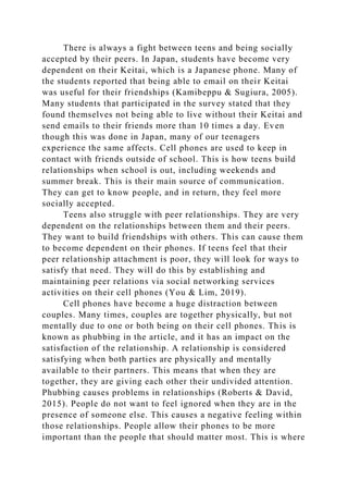 There is always a fight between teens and being socially
accepted by their peers. In Japan, students have become very
dependent on their Keitai, which is a Japanese phone. Many of
the students reported that being able to email on their Keitai
was useful for their friendships (Kamibeppu & Sugiura, 2005).
Many students that participated in the survey stated that they
found themselves not being able to live without their Keitai and
send emails to their friends more than 10 times a day. Even
though this was done in Japan, many of our teenagers
experience the same affects. Cell phones are used to keep in
contact with friends outside of school. This is how teens build
relationships when school is out, including weekends and
summer break. This is their main source of communication.
They can get to know people, and in return, they feel more
socially accepted.
Teens also struggle with peer relationships. They are very
dependent on the relationships between them and their peers.
They want to build friendships with others. This can cause them
to become dependent on their phones. If teens feel that their
peer relationship attachment is poor, they will look for ways to
satisfy that need. They will do this by establishing and
maintaining peer relations via social networking services
activities on their cell phones (You & Lim, 2019).
Cell phones have become a huge distraction between
couples. Many times, couples are together physically, but not
mentally due to one or both being on their cell phones. This is
known as phubbing in the article, and it has an impact on the
satisfaction of the relationship. A relationship is considered
satisfying when both parties are physically and mentally
available to their partners. This means that when they are
together, they are giving each other their undivided attention.
Phubbing causes problems in relationships (Roberts & David,
2015). People do not want to feel ignored when they are in the
presence of someone else. This causes a negative feeling within
those relationships. People allow their phones to be more
important than the people that should matter most. This is where
 