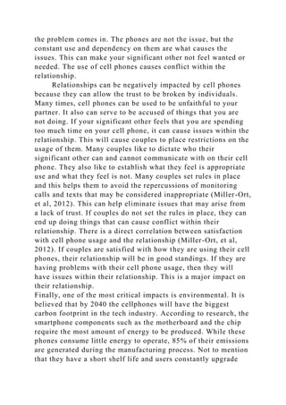 the problem comes in. The phones are not the issue, but the
constant use and dependency on them are what causes the
issues. This can make your significant other not feel wanted or
needed. The use of cell phones causes conflict within the
relationship.
Relationships can be negatively impacted by cell phones
because they can allow the trust to be broken by individuals.
Many times, cell phones can be used to be unfaithful to your
partner. It also can serve to be accused of things that you are
not doing. If your significant other feels that you are spending
too much time on your cell phone, it can cause issues within the
relationship. This will cause couples to place restrictions on the
usage of them. Many couples like to dictate who their
significant other can and cannot communicate with on their cell
phone. They also like to establish what they feel is appropriate
use and what they feel is not. Many couples set rules in place
and this helps them to avoid the repercussions of monitoring
calls and texts that may be considered inappropriate (Miller-Ort,
et al, 2012). This can help eliminate issues that may arise from
a lack of trust. If couples do not set the rules in place, they can
end up doing things that can cause conflict within their
relationship. There is a direct correlation between satisfaction
with cell phone usage and the relationship (Miller-Ort, et al,
2012). If couples are satisfied with how they are using their cell
phones, their relationship will be in good standings. If they are
having problems with their cell phone usage, then they will
have issues within their relationship. This is a major impact on
their relationship.
Finally, one of the most critical impacts is environmental. It is
believed that by 2040 the cellphones will have the biggest
carbon footprint in the tech industry. According to research, the
smartphone components such as the motherboard and the chip
require the most amount of energy to be produced. While these
phones consume little energy to operate, 85% of their emissions
are generated during the manufacturing process. Not to mention
that they have a short shelf life and users constantly upgrade
 