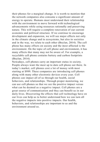 their phones for a marginal change. It is worth to mention that
the network companies also consume a significant amount of
energy to operate. Humans must understand their relationship
with the environment to move forward with technological
advancements while using resources rationally and preserving
nature. This will require a complete renovation of our current
economic and political structure. If we continue to encourage
development and expansion, we will see major effects not only
in the climate change and in ecosystems, but also in societies
and in the way, we relate to each other (Boylan, 2014). The cell
phone has many effects on society and the most affected is the
environment. On the topic of cell phone and environment, it has
many effects that many may not be aware of. For example, a
recyclable cell phone contains battery and carbon footprints
(Boylan, 2014).
Nowadays, cell phones carry an important status in society.
People always want the most up to date cell phone out there. In
today’s market, cell phones cost a lot of money with most
starting at $999. These companies are introducing cell phones
along with many other electronic devices every year. Cell
phones can impact all of us through our health, social
behaviors, and relationships. Through proper monitoring, we
can use cell phones so that we see the positive impact versus
what can be deemed as a negative impact. Cell phones are a
great source of communication and they can benefit us in our
daily lives. Discovering the effects that cell technology have on
our lives can help us to better understand how we can turn all
the negative impacts into positive impacts. Our health,
behaviors, and relationships are important to us and the
environment around us.
 