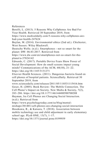 References
Borelli, L. (2013). 5 Reasons Why Cellphones Are Bad For
Your Health. Retrieved 30 September 2019, from
https://www.medicaldaily.com/5-reasons-why-cellphones-are-
bad-your-health-247624
Boylan, M. (2014). Environmental ethics (2nd ed.). Chichester,
West Sussex: Wiley Blackwell.
Deutsche Welle. (n.d.). Smartphones - not so smart for the
planet: DW: 06.03.2017. Retrieved from
https://www.dw.com/en/smartphones-not-so-smart-for-the-
planet/a-37824142
Edwards, C. (2017). Portable Device Fears Show Power of
Social Development: How do small screens impact young
minds? Communications of the ACM, 60(10), 21–22.
https://doi.org/10.1145/3131271
Elsevier Health Sciences. (2011). Dangerous bacteria found on
cell phones of hospital patients. ScienceDaily. Retrieved 30
September 2019, from
www.sciencedaily.com/releases/2011/05/110531115416.htm
Geser, H. (2005). Book Review: The Mobile Connection. The
Cell Phone’s Impact on Society. New Media & Society, 7(2),
283–286. https://doi.org/10.1177/146144480500700208
Hayman, Ira Cell Phones are Changing Social Interaction.
(n.d.). Retrieved from
https://www.psychologytoday.com/us/blog/mental-
mishaps/201401/cell-phones-are-changing-social-interaction
Hosokawa, R., & Katsura, T. (2018). Association between
mobile technology use and child adjustment in early elementary
school age. PLoS ONE, 13(7), 1–17.
https://doi.org/10.1371/journal.pone.0199959
 