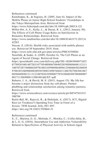 References continued
Kamibeppu, K., & Sugiura, H. (2005, June 6). Impact of the
Mobile Phone on Junior High-School Students’ Friendships in
the Tokyo Metropolitan Area. Retrieved from
https://www.liebertpub.com/doi/abs/10.1089/cpb.2005.8.121
Miller-Ort, A. E., Kelly, L., & Duran, R. L. (2012, January 30).
The Effects of Cell Phone Usage Rules on Satisfaction in
Romantic Relationships. Retrieved from
https://www.tandfonline.com/doi/abs/10.1080/01463373.2012.6
42263
Naeem, Z. (2014). Health risks associated with mobile phones
use. Retrieved 30 September 2019, from
https://www.ncbi.nlm.nih.gov/pmc/articles/PMC4350886/
Nurullah, & Sadat, A. (2009, October 4). The Cell Phone as an
Agent of Social Change. Retrieved from
https://poseidon01.ssrn.com/delivery.php?ID=102065004071023
07709201001407203107705400806708405203908808608112111
10070720710000650970180310590090440961250040650240030
97001031069088002093019085109076064112067027083041067
00506608901211312100702810508007707610600308700400807
0017113069006112001001&EXT=pdf
Roberts, J. A., & David, M. E. (2015, August 15). My life has
become a major distraction from my cell phone: Partner
phubbing and relationship satisfaction among romantic partners.
Retrieved from
https://www.sciencedirect.com/science/article/pii/S0747563215
300704
Ružić-Baf, M., Rajović, R., & Debeljuh, A. (2017). ICT, Digital
Rest (or Tiredness?) Spending Free Time in Front of a
Screen. TEM Journal, 6(4), 883–887.
https://doi.org/10.18421/TEM64-31
References continued
S., C., Marieta, G. G., Melinda, F., Monika, C., Csilla-Júlia, B.,
& I., G. G. (2016). Smartphone Use and Addiction Vulnerability
Related to Specificities of Physical Activity in School-Aged
 
