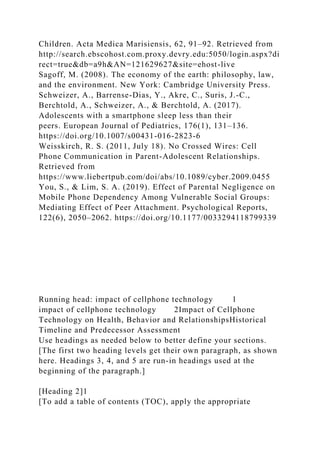 Children. Acta Medica Marisiensis, 62, 91–92. Retrieved from
http://search.ebscohost.com.proxy.devry.edu:5050/login.aspx?di
rect=true&db=a9h&AN=121629627&site=ehost-live
Sagoff, M. (2008). The economy of the earth: philosophy, law,
and the environment. New York: Cambridge University Press.
Schweizer, A., Barrense-Dias, Y., Akre, C., Suris, J.-C.,
Berchtold, A., Schweizer, A., & Berchtold, A. (2017).
Adolescents with a smartphone sleep less than their
peers. European Journal of Pediatrics, 176(1), 131–136.
https://doi.org/10.1007/s00431-016-2823-6
Weisskirch, R. S. (2011, July 18). No Crossed Wires: Cell
Phone Communication in Parent-Adolescent Relationships.
Retrieved from
https://www.liebertpub.com/doi/abs/10.1089/cyber.2009.0455
You, S., & Lim, S. A. (2019). Effect of Parental Negligence on
Mobile Phone Dependency Among Vulnerable Social Groups:
Mediating Effect of Peer Attachment. Psychological Reports,
122(6), 2050–2062. https://doi.org/10.1177/0033294118799339
Running head: impact of cellphone technology 1
impact of cellphone technology 2Impact of Cellphone
Technology on Health, Behavior and RelationshipsHistorical
Timeline and Predecessor Assessment
Use headings as needed below to better define your sections.
[The first two heading levels get their own paragraph, as shown
here. Headings 3, 4, and 5 are run-in headings used at the
beginning of the paragraph.]
[Heading 2]1
[To add a table of contents (TOC), apply the appropriate
 