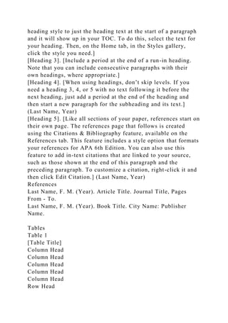 heading style to just the heading text at the start of a paragraph
and it will show up in your TOC. To do this, select the text for
your heading. Then, on the Home tab, in the Styles gallery,
click the style you need.]
[Heading 3]. [Include a period at the end of a run-in heading.
Note that you can include consecutive paragraphs with their
own headings, where appropriate.]
[Heading 4]. [When using headings, don’t skip levels. If you
need a heading 3, 4, or 5 with no text following it before the
next heading, just add a period at the end of the heading and
then start a new paragraph for the subheading and its text.]
(Last Name, Year)
[Heading 5]. [Like all sections of your paper, references start on
their own page. The references page that follows is created
using the Citations & Bibliography feature, available on the
References tab. This feature includes a style option that formats
your references for APA 6th Edition. You can also use this
feature to add in-text citations that are linked to your source,
such as those shown at the end of this paragraph and the
preceding paragraph. To customize a citation, right-click it and
then click Edit Citation.] (Last Name, Year)
References
Last Name, F. M. (Year). Article Title. Journal Title, Pages
From - To.
Last Name, F. M. (Year). Book Title. City Name: Publisher
Name.
Tables
Table 1
[Table Title]
Column Head
Column Head
Column Head
Column Head
Column Head
Row Head
 