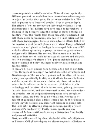 return to provide a suitable solution. Network coverage in the
different parts of the world has been boosted to enable everyone
to enjoy the device they got to hit customer satisfaction. The
mobile phones have impacted peoples' lives at greater depth.
The effects of cell technology are very much evident all over
and profoundly felt. Efforts have been made by researchers to
examine in the broader stance the impact of mobile phones on
people's lives. The results from those researchers indicated that
cell phone users portrayed majorly positive implications of the
cell phone technologies, but also some adverse effects linked to
the constant use of the cell phones were raised. Every individual
can see how cell phone technology has changed their way of life
with the effects spreading to groups, companies, governments,
and generally different life sectors. The impacts can thus be
looked at from sector levels for relaxed discussion and analysis.
Positive and negative effects of cell phone technology have
been witnessed on behavior, social behavior, relationship, and
health sectors.
In today’s life, cell phones have become a big part of our daily
lives. Throughout this paper, we will discuss the advantages and
disadvantages of the use of cell phones and the effects it has on
society and specifically health, how it affects humans’ behavior
and the impact that it has on a relationship. Some of the key
points for this discussion is the exposure of children to this
technology and the effect that it has on them, privacy, decrease
in social interaction, and environmental impact. We cannot deny
the benefits that the cellphones/smartphones have brought to
our lives. Also, the benefits came with a cost. Nowadays 44
percent of cellphone users admit sleeping next to their phone to
ensure they do not miss any important message or phone call.
The later habit is affecting sleeping patterns, quality of sleep
and people’s productivity. Furthermore, people can stay
connected 24 hours with work posing a distraction from family
and personal activities
First, we will start talking about the health effect of cell phones
on humans. Cell phones depend on electromagnetic radiations to
 