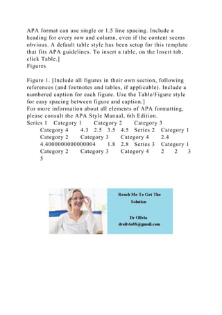 APA format can use single or 1.5 line spacing. Include a
heading for every row and column, even if the content seems
obvious. A default table style has been setup for this template
that fits APA guidelines. To insert a table, on the Insert tab,
click Table.]
Figures
Figure 1. [Include all figures in their own section, following
references (and footnotes and tables, if applicable). Include a
numbered caption for each figure. Use the Table/Figure style
for easy spacing between figure and caption.]
For more information about all elements of APA formatting,
please consult the APA Style Manual, 6th Edition.
Series 1 Category 1 Category 2 Category 3
Category 4 4.3 2.5 3.5 4.5 Series 2 Category 1
Category 2 Category 3 Category 4 2.4
4.4000000000000004 1.8 2.8 Series 3 Category 1
Category 2 Category 3 Category 4 2 2 3
5
 