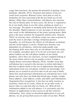 usage time increases, the greater the potential of getting vision
problems. (Borelli, 2013). Irritation and redness of the eye
result from eyestrain. Blurred vision, neck pain as well as
headaches are also associated with the too much use of cell
phones. Other than vision problems, cell phones also increase
the risk of chronic pain. In most cases, the device is required to
be in our hands when in use like when sending an email or a
text message. The phone is normally held between the neck and
the shoulder. Rapid responses to text messages in that position
may result in the inflammation of the joints causing pains. Back
pain is the most common for frequently mobile users. (Naeem,
2014). In extreme cases, cell phone usage can cause a person to
arch the neck or develop a strange relaxation posture.
Secondly, we will discuss the effects of cell phones on humans
and the social impact it carries. People have become very
dependent on cell phones, which has made people stop
developing skills since they rely on cell phones for these tasks.
For example, nowadays most of us do not even know our cell
phone number nor the cell phone number of our family
members, and it does not stop here, we have stopped looking at
the street names and we rely on peoples review to make a
simple dinner reservation (Boylan, 2014). Another issue that
cell phones have caused is the increase in stolen individual’s
data due to phone hacks or the use of applications that gather
information from our cell phones without our knowledge. Cell
phones are so central to our lives that we do not stop to think
about how much personal information our cell phones have. Cell
phones not only have our birth date blood type, height, weight,
house address, work address, credit, and debit card information,
fingerprints/face recognition; it also has our daily routines as
locations, where do we work, where do we go after work, it
knows what we read and what we listen, etc. With all this
information added in our cell phones, it is extremely easy for
hackers or applications to have access to all this sensitive
information. Also, when we download applications to our cell
phones, we are giving them access to some of our data. Which
 
