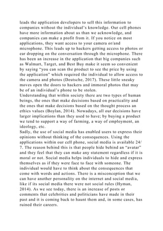 leads the application developers to sell this information to
companies without the individual’s knowledge. Our cell phones
have more information about us than we acknowledge, and
companies can make a profit from it. If you notice on most
applications, they want access to your camera or/and
microphone. This leads up to hackers getting access to photos or
ear dropping on the conversation through the microphone. There
has been an increase in the application that big companies such
as Walmart, Target, and Best Buy make it seem so convenient
by saying “you can scan the product to see the price by using
the application” which required the individual to allow access to
the camera and photos (Deutsche, 2017). These little sneaky
moves open the doors to hackers and immoral photos that may
be of an individual’s phone to be stolen.
Understanding that within society there are two types of human
beings, the ones that make decisions based on practicality and
the ones that make decisions based on the thought process an
ethics values (Boylan, 2014). Nowadays, all our decisions have
larger implications than they used to have; by buying a product
we tend to support a way of farming, a way of employment, an
ideology, etc.
Sadly, the use of social media has enabled users to express their
opinions without thinking of the consequences. Using the
applications within our cell phone, social media is available 24/
7. The reason behind this is that people hide behind an “avatar”
and they feel that they can make any statement regardless if it is
moral or not. Social media helps individuals to hide and express
themselves as if they were face to face with someone. The
individual would have to think about the consequences that
come with words and actions. There is a misconception that we
can have another personality on the internet and social media,
like if its social media there were not social rules (Hyman,
2014). As we see today, there is an increase of posts or
comments that celebrities and politicians have made in their
past and it is coming back to haunt them and, in some cases, has
ruined their careers.
 