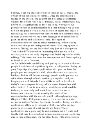 Further, when we share information through social media, the
owner of the content loses control. Once the information is
loaded in the system, the content can be shared or exploited
without the owner realizing it. Besides, social interactions may
not be as straightforward as they use to be. Nowadays our
primary means of communication is a text message, we do not
use the cell phone to talk as we use too. It seems that today’s
technology has eliminated our skills to talk and communicate; it
is more convenient to send a text message or an email than to
grab the phone and talk in real-time. This type of
communication can lead to misunderstanding. When texting
sometimes things are taking out of context and may appear to
some as flirting, but the individual may just be a nice person.
That is the difference when interacting with people in the
society; you can see body language and facial expression while
talking. This leaves no room for assumptions and from anything
to be taken out of context.
As for individuals, socializing and getting to interact with new
people has decreased significantly due to cell phones. Today, at
your fingertips they have applications that you can look for
people you are compatible with, share the same interests and
hobbies. Before all this technology, people would go interact
with others through school, parties, get together, and just
hanging out with friends. I would like to add to this that in
today’s time everyone is busy which makes interaction with
other limited. Also, in new school models and work models
(where you can study and work from home), the social
interaction is non-existent, causing that most of our
communication with the outside world is through technology
(Boylan, 2014). Cell phones have given us access to social
networks such as Twitter, Facebook, Snapchat, Instagram, these
applications allow us to interact with the world by posting
pictures or statuses of what people are doing. These
applications are a good way to communicate with friends and
family that may be abroad and when communication is not easy
due to time differences. On the other hand, if the above issues
 