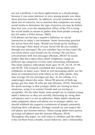 are not a problem, I see these applications as a disadvantage
because it can cause jealousy or envy among people you share
these precious moments. In addition, several comments can be
taken out of contexts, not to mention that companies are using
social media to determine the type of person you may be before
they hire you, even the immigration office of the US is using
the social media as means to gather data from people coming to
the US under a VISA (Geser, 2005).
Cell phones are having a negative influence on social
interaction in today’s environment. Some interesting question
has arisen from this topic. Would you break up by sending a
text message? How much of your social life do you conduct
through text messages? Do you schedule face-to-face time? Do
you track where your friends are by texting? Do you have
conversations with text messages (Hyman, 2014)? In recent
studies that have taken place about cellphones, usage in
different age categories reviles some interesting information.
The study analysis individuals from ages 18-24, 25-34, 35-49,
and 50-68. The research concluded that young adults use
cellphones in many ways. Such as text-messaging adults are the
mean of communication with others as for older adults, they
may average 10 text messages per day. As for calling, it is
surprisingly almost the same. About 90 percent of both age
groups got less than 10 calls per day (Hyman, 2014). Therefore,
the quick message is that younger adults are texting in more
situations, using it to contact friends and see texting as
acceptable. On the other hand, some people try to explain young
adult’s behavior as they are socially interacting by using their
cell phones and it is not an addiction. Older adults should not
make judgments about cell phone use in younger adults, we
should withhold the negative evaluations of people constantly
checking their cell phones. Perhaps instead we can respect the
cell phone and internet natives. These young adults have grown
up using cell phones and the internet (Hyman, 2014).
Throughout this paper, we will relate to children and the effect
it has on them from a health, social behavior, and a relationship
 