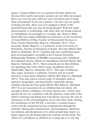 aspect. Young children are at a greater risk than adults are
because their skulls and neural systems are not fully developed.
Have you ever let your child use your cell phone just to keep
them entertained? If you are a parent, I am sure you are guilty
of doing just that. Have you ever stopped to think of the
potential harm that you may be doing though? With the rapid
advancements in technology, kids these days are being exposed
to smartphones increasingly at a younger age. Doctors Maja
Ružić-Baf and Andrea Debeljuh are professors at the University
of Juraj Dobrila of Pula, Faculty of Educational Sciences in
Pula, Croatia (Ružić-Baf, Rajović, Debeljuh, 2017). Their
associate, Ranko Rajović, is a professor at the University of
Primorska, Faculty of Education in Koper, Slovenia (Ružić-Baf,
Rajović, Debeljuh, 2017). Together they have published many
peer-reviewed papers recorded in the Croatian Scientific
Bibliography Database (CROSBI) concerning early childhood
development and the effects of smartphones thereof (Ružić-Baf,
Rajović, Debeljuh, 2017). Their research proves that children
are spending more time online using smartphone devices
(Ružić-Baf, Rajović, Debeljuh, 2017). This type of behavior,
they argue, promotes a sedentary lifestyle and an overall
decrease in movement altogether (Ružić-Baf, Rajović, Debeljuh,
2017). This may lead to certain types of disorders such as
dyslexia, dysgraphia, and dyscalculia, especially among
children starting the first grade (Ružić-Baf, Rajović, Debeljuh,
2017 It is not uncommon to see children that are barely old
enough to hold a cellphone, let alone operate one. I know most
parents do not see a problem with this practice, especially if the
child is learning something new Cell phones increase the rate of
absorption of the electromagnetic waves into their body. During
the installation of the WLAN, a network is created using a
router and the connected devices communicate through the
network. During data transmission, electromagnetic radiations
are emitted, and the presence of a child around may result in a
major impact on the human physical structure of the child. The
effect of a cell phone on children at a young age is a very big
 