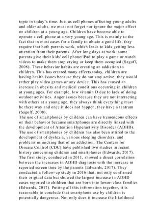 topic in today’s time. Just as cell phones affecting young adults
and older adults, we must not forget nor ignore the major effect
on children at a young age. Children have become able to
operate a cell phone at a very young age. This is mainly to the
fact that in most cases for a family to obtain a good life, they
require that both parents work, which leads to kids getting less
attention from their parents. After long days at work, some
parents give their kids' cell phone/iPad to play a game or watch
videos to make them stop crying or keep them occupied (Sagoff,
2008). These behavior habits are creating an addiction to
children. This has created many effects today, children are
having health issues because they do not stay active, they would
rather play video games or any device. This has caused an
increase in obesity and medical conditions occurring in children
at young ages. For example, low vitamin D due to lack of doing
outdoor activities. Anger issues because they are not interacting
with others at a young age, they always think everything must
be there way and once it does not happen, they have a tantrum
(Sagoff, 2008).
The use of smartphones by children can have tremendous effects
on their behavior because smartphones are directly linked with
the development of Attention Hyperactivity Disorder (ADHD).
The use of smartphones by children has also been attired to the
development of dyslexia, various sleeping disorders, and
problems mimicking that of an addiction. The Centers for
Disease Control (CDC) have published two studies in recent
history concerning children and smartphones (Edwards, 2017).
The first study, conducted in 2011, showed a direct correlation
between the increases in ADHD diagnosis with the increase in
reported screen time by the parents (Edwards, 2017). They
conducted a follow-up study in 2016 that, not only confirmed
their original data but showed the largest increase in ADHD
cases reported to children that are born into lower-class families
(Edwards, 2017). Putting all this information together, it is
reasonable to conclude that smartphone use by children is
potentially dangerous. Not only does it increase the likelihood
 