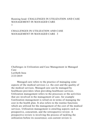 Running head: CHALLENGES IN UTILIZATION AND CASE
MANAGEMENT IN MANAGED CARE
1
CHALLENGES IN UTILIZATION AND CASE
MANAGEMENT IN MANAGED CARE 3
Challenges in Utilization and Case Management in Managed
Care
Leribeth Inoa
2/23/2019
Managed care refers to the practice of managing some
aspects of the medical services i.e. the cost and the quality of
the medical services. Managed care can be managed by
healthcare providers when providing healthcare services.
Utilization management refers to the processes or the activities
that are involved in the management of care. for example
Uutilization management is relied on in terms of managing the
cost in the health plan. It also refers to the routine functions
which are utilized for the management of the cost of the medical
services. Utilization management is entailing aspects such as
prospective, concurrent, and the retrospective review. A
prospective review is involving the process of tackling the
utilization before its occurrence; con-current review is
 