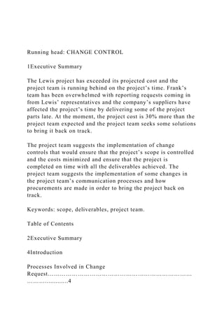 Running head: CHANGE CONTROL
1Executive Summary
The Lewis project has exceeded its projected cost and the
project team is running behind on the project’s time. Frank’s
team has been overwhelmed with reporting requests coming in
from Lewis’ representatives and the company’s suppliers have
affected the project’s time by delivering some of the project
parts late. At the moment, the project cost is 30% more than the
project team expected and the project team seeks some solutions
to bring it back on track.
The project team suggests the implementation of change
controls that would ensure that the project’s scope is controlled
and the costs minimized and ensure that the project is
completed on time with all the deliverables achieved. The
project team suggests the implementation of some changes in
the project team’s communication processes and how
procurements are made in order to bring the project back on
track.
Keywords: scope, deliverables, project team.
Table of Contents
2Executive Summary
4Introduction
Processes Involved in Change
Request………………………………………………………………
……….............4
 