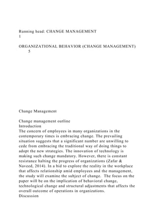 Running head: CHANGE MANAGEMENT
1
ORGANIZATIONAL BEHAVIOR (CHANGE MANAGEMENT)
5
Change Management
Change management outline
Introduction
The concern of employees in many organizations in the
contemporary times is embracing change. The prevailing
situation suggests that a significant number are unwilling to
cede from embracing the traditional way of doing things to
adopt the new strategies. The innovation of technology is
making such change mandatory. However, there is constant
resistance halting the progress of organizations (Zafar &
Naveed, 2014). In a bid to explore the reality in the workplace
that affects relationship amid employees and the management,
the study will examine the subject of change. The focus on the
paper will be on the implication of behavioral change,
technological change and structural adjustments that affects the
overall outcome of operations in organizations.
Discussion
 