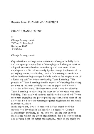 Running head: CHANGE MANAGEMENT
1
CHANGE MANAGEMENT
2
Change Management
Tiffine C. Bourland
Business 4802
09/02/16
Change Management
Organizational management encounters changes in daily basis,
and the appropriate method of managing such changes must be
adopted to ensure business continuity and that none of the
employees is affected adversely by the change implemented. In
managing teams, as a leader, some of the strategies to follow
when implementing changes include such as the proper ways of
addressing conflict when conducting Team Learning. This
process of Team Learning entails aspects of ensuring that every
member of the team participates and engages in the team’s
activities effectively. The best exercise that was involved in
Team Learning in acquiring the most out of the team was team
building. This involved various activities that saw the different
members engaging and participating together, since most of the
activities held in team building required togetherness and unity
(Lawrence, 2015).
In management, a way to ensure that each member of the
fraternity is involved in an activity is necessary (Change
Management Institute, 2013). This will ensure that unity is
maintained within the given organization, for a positive change
and development for better productivity. Most of the members
 
