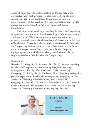 cases of poor bedside shift reporting in the facility were
associated with lack of understanding on its benefits and
reasons for its implementation. Since there is no clear
understanding of the need for the implementation, most of the
nurses are not prepared to fully buy into such ideas.
Conclusion
The poor process of implementing bedside shift reporting
is associated with a lack of understanding of the importance of
such practices. This leads to poor compliance with the
necessary set of standards of practice and increases in the cost
of healthcare. Therefore, the reimplementation of the bedside
shift reporting is necessary to ensure that nurses are informed
about the importance of such practices. It also helps in
equipping nurses with the knowledge needed towards the
implementation of the bedside shift reporting.
References
Bonnie, B., Mary, K., & Ramona, W. (2016). Reimplementing
bedside shift reports at a community hospital. Nursing
Management, 47(12), 52-55. (Correct This reference)
Dempsey, C., Reilly, B., & Buhlman, N. (2014). Improving the
patient experience: Realworld strategies for engaging nurses.
Journal of Nursing Administration, 44(3), 142-151.
Gregory, S., Tan, D., Tilrico, M., Edwardson, M., & Gamm, L.
(2014). Bedside shift reports: What does the literature say.
Journal of Nursing Administration, 44(10), 541-545.
 
