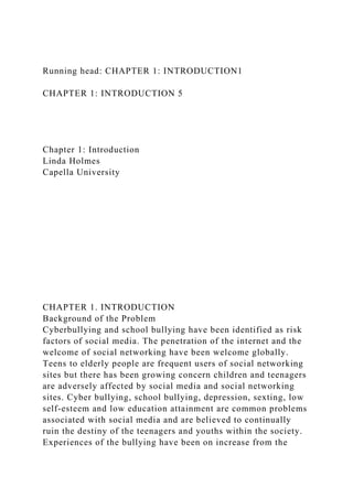 Running head: CHAPTER 1: INTRODUCTION1
CHAPTER 1: INTRODUCTION 5
Chapter 1: Introduction
Linda Holmes
Capella University
CHAPTER 1. INTRODUCTION
Background of the Problem
Cyberbullying and school bullying have been identified as risk
factors of social media. The penetration of the internet and the
welcome of social networking have been welcome globally.
Teens to elderly people are frequent users of social networking
sites but there has been growing concern children and teenagers
are adversely affected by social media and social networking
sites. Cyber bullying, school bullying, depression, sexting, low
self-esteem and low education attainment are common problems
associated with social media and are believed to continually
ruin the destiny of the teenagers and youths within the society.
Experiences of the bullying have been on increase from the
 