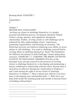 Running Head: CHAPTER 7
1
CHAPTER 7
9
Chapter 7
HELPER SELF-CHALLENGE
Inviting our clients to challenge themselves is a deeply
personal and difficult process. Invitations should be framed
within a caring, genuine, and empathetic therapeutic
relationship. Further, inviting clients to self-challenge can be
enhanced by fully understanding clients’ experiences,
promoting responsibility, and focusing on outcomes. The
following exercises are aimed at enhancing your ability to invite
clients to self-challenge. You need to challenge yourself before
inviting others to challenge themselves. Read “The Guidelines
for Effective Invitations to Self-Challenge” before doing these
exercises. EXERCISE 7.1: EARNING THE RIGHT TO INVITE
CLIENTS TO CHALLENGE THEMSELVES One of the
principal ways you put yourself in the position of inviting
clients to challenge themselves is developing and maintaining a
decent collaborative relationship with the client. Reread what is
said about an effective therapeutic relationship in Chapters 1
and 2 and earning the right to invite clients to challenge
themselves in Chapter 7. Then evaluate how effective you have
been in developing your relationship skills. 1. What have you
done both inside the training group and outside to become better
at building relationships?
_____________________________________________________
_________________________
_____________________________________________________
_________________________
_____________________________________________________
_________________________
 
