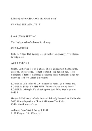 Running head: CHARACTER ANALYSIS
CHARACTER ANALYSIS
Proof (2001) SETTING
The back porch of a house in chicago
CHARACTERS
Robert, fifties Hal, twenty-eight Catherine, twenty-five Claire,
twenty-nine
ACT 1 SCENE 1
Night. Catherine sits in a chair. She is exhausted, haphazardly
dressed. Eyes closed. Robert is stand- ing behind her. He is
Catherine’s father. Rumpled academic look. Catherine does not
know he is there. After a moment:
ROBERT: Can’t sleep? CATHERINE: Jesus, you scared me.
ROBERT: Sorry. CATHERINE: What are you doing here?
ROBERT: I thought I’d check up on you. Why aren’t you in
bed? 5
Gwyneth Paltrow as Catherine and Jake Gyllenhaal as Hal in the
2005 film adaptation of Proof Miramax/The Kobal
Collection/Picture-Desk
Auburn: Proof Act 1 Scene 1 1181
1182 Chapter 38 • Character
 
