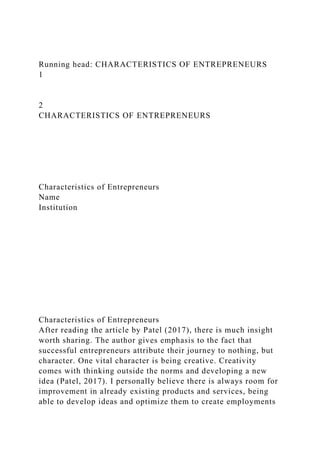 Running head: CHARACTERISTICS OF ENTREPRENEURS
1
2
CHARACTERISTICS OF ENTREPRENEURS
Characteristics of Entrepreneurs
Name
Institution
Characteristics of Entrepreneurs
After reading the article by Patel (2017), there is much insight
worth sharing. The author gives emphasis to the fact that
successful entrepreneurs attribute their journey to nothing, but
character. One vital character is being creative. Creativity
comes with thinking outside the norms and developing a new
idea (Patel, 2017). I personally believe there is always room for
improvement in already existing products and services, being
able to develop ideas and optimize them to create employments
 