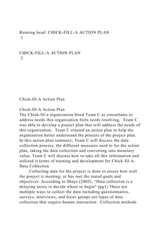 Running head: CHICK-FILL-A ACTION PLAN
1
CHICK-FILL-A ACTION PLAN
2
Chick-fil-A Action Plan
Chick-fil-A Action Plan
The Chick-fil-a organization hired Team C as consultants to
address needs this organization feels needs resolving. Team C
was able to develop a project plan that will address the needs of
this organization. Team C created an action plan to help the
organization better understand the process of the project plan.
In this action plan summary, Team C will discuss the data
collection process, the different measures used to for the action
plan, taking the data collection and converting into monetary
value. Team C will discuss how to take all this information and
utilized it terms of training and development for Chick-fil-A.
Data Collection
Collecting data for the project is done to assess how well
the project is meeting, or has met the stated goals and
objectives. According to Shays (2005), “Data collection is a
delaying tactic to decide where to begin" (pg1) There are
multiple ways to collect the data including questionnaires,
surveys, interviews, and focus groups are types of data
collection that require human interaction. Collection methods
 