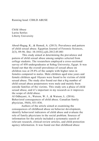 Running head: CHILD ABUSE
Child Abuse
Larita Settles
Liberty University
Aboul-Hagag, K., & Hamed, A. (2013). Prevalence and pattern
of child sexual abuse. Egyptian Journal of Forensic Sciences,
2(3), 89-96. Doi: 10.1016/j.ejfs.2012.05.001
This study aimed at determining the prevalence and
pattern of child sexual abuse among samples selected from
college students. The researchers employed a cross-sectional
survey of 450 undergraduates at Sohag University, Egypt. It was
found out that the overall prevalence of sexual abuse on
children was at 29.8% of the sample with higher rates in
females compared to males. Male children aged nine years and
female children aged 10years were found to be victims of child
sexual abuse. The study also found out that a big number of
child sexual abuse perpetrators were male and mainly from
outside families of the victims. This study sets a phase of child
sexual abuse, and it’s important in my research as it improves
the scope of child abuse.
Al Odhayani, A., Watson, W. J., & Watson, L. (2016).
Behavioral consequences of child abuse. Canadian family
physician, 59(8), 831-836.
Authors of the article aimed at examining the
consequences of childhood abuse on behavior development,
identify behavioral indicators of child abuse and evaluate the
role of family physicians in the social problem. Sources of
information for the article included a systematic search of
relevant research, clinical review articles, and child protection
agency information. It was found out that childhood abuse
 