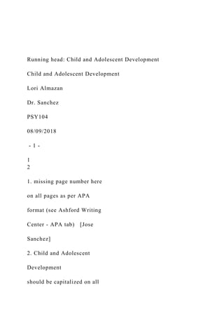 Running head: Child and Adolescent Development
Child and Adolescent Development
Lori Almazan
Dr. Sanchez
PSY104
08/09/2018
- 1 -
1
2
1. missing page number here
on all pages as per APA
format (see Ashford Writing
Center - APA tab) [Jose
Sanchez]
2. Child and Adolescent
Development
should be capitalized on all
 