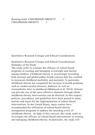 Running head: CHILDHOOD OBESITY 1
CHILDHOOD OBESITY 7
Qualitative Research Critique and Ethical Considerations
Qualitative Research Critique and Ethical Considerations
Summary of the Study
The study seeks to evaluate the efficacy of school-based
programs in treating and managing overweight and obesity
among children. Childhood obesity is increasingly becoming
both national and global public health concern that has resulted
in increased childhood morbidity and mortality. In particular,
childhood obesity has catapulted the increase in health problems
such as cardiovascular diseases, diabetes, as well as
osteoarthritis later in adulthood (Mahmood et al. 2014). Schools
can provide one of the most effective channels through which
childhood obesity interventions can be directed. In this respect,
policies, procedures, and guidelines have been passed in many
nations and states for the implementation of school-based
interventions. In the United States, many studies have
recommended the utilization of school-based obesity
management programs to address the unending crisis of
childhood obesity. In light of this concern, this study seeks to
investigate the efficacy of school-based interventions in treating
and managing childhood obesity. In particular, the study will
 