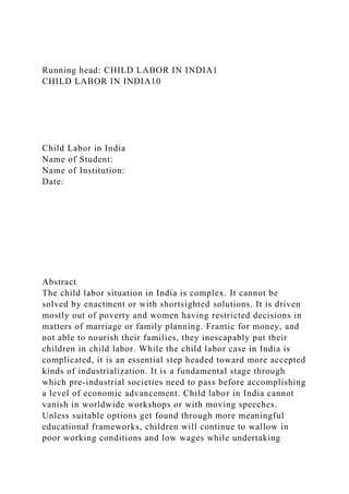 Running head: CHILD LABOR IN INDIA1
CHILD LABOR IN INDIA10
Child Labor in India
Name of Student:
Name of Institution:
Date:
Abstract
The child labor situation in India is complex. It cannot be
solved by enactment or with shortsighted solutions. It is driven
mostly out of poverty and women having restricted decisions in
matters of marriage or family planning. Frantic for money, and
not able to nourish their families, they inescapably put their
children in child labor. While the child labor case in India is
complicated, it is an essential step headed toward more accepted
kinds of industrialization. It is a fundamental stage through
which pre-industrial societies need to pass before accomplishing
a level of economic advancement. Child labor in India cannot
vanish in worldwide workshops or with moving speeches.
Unless suitable options get found through more meaningful
educational frameworks, children will continue to wallow in
poor working conditions and low wages while undertaking
 