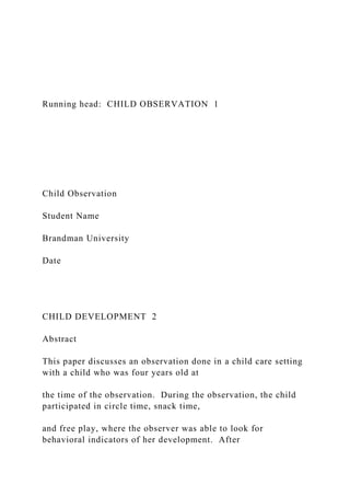 Running head: CHILD OBSERVATION 1
Child Observation
Student Name
Brandman University
Date
CHILD DEVELOPMENT 2
Abstract
This paper discusses an observation done in a child care setting
with a child who was four years old at
the time of the observation. During the observation, the child
participated in circle time, snack time,
and free play, where the observer was able to look for
behavioral indicators of her development. After
 