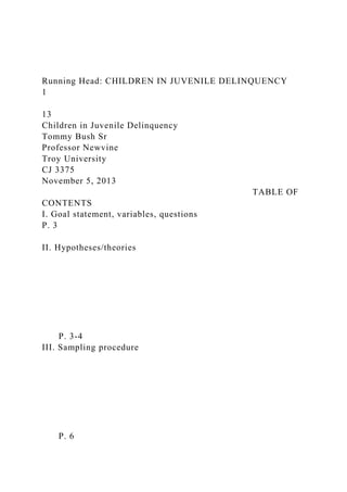 Running Head: CHILDREN IN JUVENILE DELINQUENCY
1
13
Children in Juvenile Delinquency
Tommy Bush Sr
Professor Newvine
Troy University
CJ 3375
November 5, 2013
TABLE OF
CONTENTS
I. Goal statement, variables, questions
P. 3
II. Hypotheses/theories
P. 3-4
III. Sampling procedure
P. 6
 