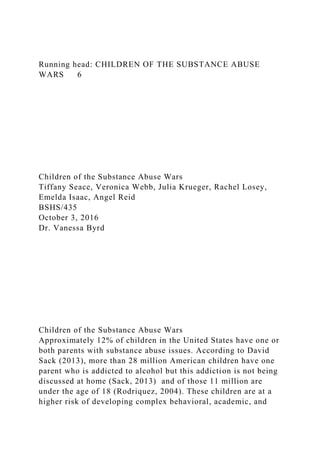 Running head: CHILDREN OF THE SUBSTANCE ABUSE
WARS 6
Children of the Substance Abuse Wars
Tiffany Seace, Veronica Webb, Julia Krueger, Rachel Losey,
Emelda Isaac, Angel Reid
BSHS/435
October 3, 2016
Dr. Vanessa Byrd
Children of the Substance Abuse Wars
Approximately 12% of children in the United States have one or
both parents with substance abuse issues. According to David
Sack (2013), more than 28 million American children have one
parent who is addicted to alcohol but this addiction is not being
discussed at home (Sack, 2013) and of those 11 million are
under the age of 18 (Rodriquez, 2004). These children are at a
higher risk of developing complex behavioral, academic, and
 