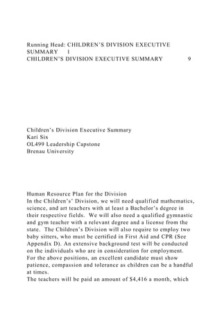 Running Head: CHILDREN’S DIVISION EXECUTIVE
SUMMARY 1
CHILDREN’S DIVISION EXECUTIVE SUMMARY 9
Children’s Division Executive Summary
Kari Six
OL499 Leadership Capstone
Brenau University
Human Resource Plan for the Division
In the Children’s’ Division, we will need qualified mathematics,
science, and art teachers with at least a Bachelor’s degree in
their respective fields. We will also need a qualified gymnastic
and gym teacher with a relevant degree and a license from the
state. The Children’s Division will also require to employ two
baby sitters, who must be certified in First Aid and CPR (See
Appendix D). An extensive background test will be conducted
on the individuals who are in consideration for employment.
For the above positions, an excellent candidate must show
patience, compassion and tolerance as children can be a handful
at times.
The teachers will be paid an amount of $4,416 a month, which
 