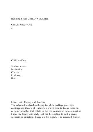 Running head: CHILD WELFARE
1
CHILD WELFARE
2
Child welfare
Student name:
Institution:
Course:
Professor:
Date:
Leadership Theory and Process
The selected leadership theory for child welfare project is
contingency theory of leadership which tend to focus more on
certain variables that relate to the environmental determinant on
t specific leadership style that can be applied to suit a given
scenario or situation. Based on the model, it is assumed that no
 